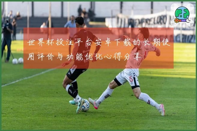 世界杯投注平台安卓下载的长期使用评价与功能优化心得分享