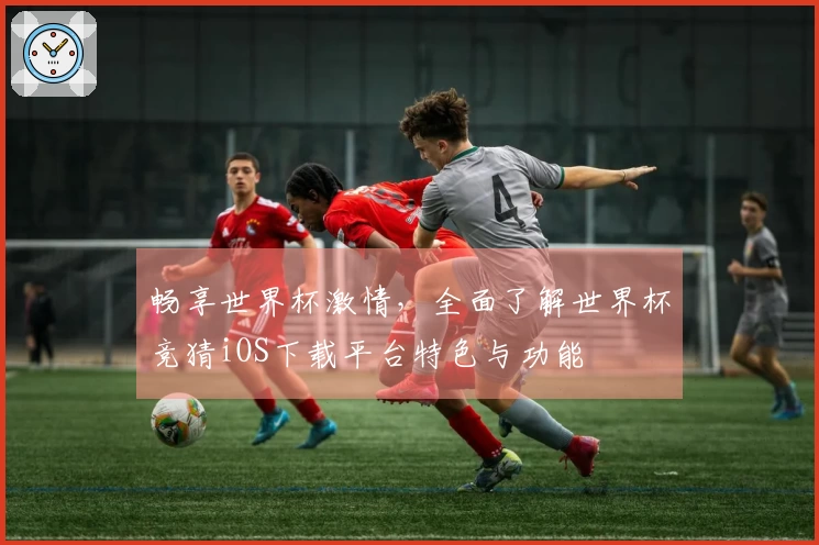 畅享世界杯激情，全面了解世界杯竞猜iOS下载平台特色与功能
